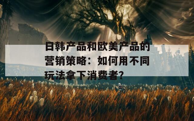 日韩产品和欧美产品的营销策略：如何用不同玩法拿下消费者？