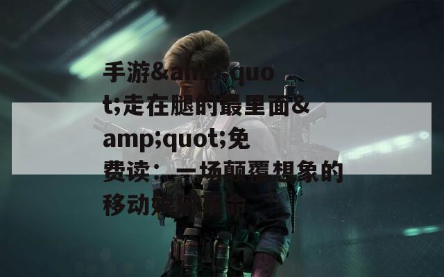 手游&amp;quot;走在腿的最里面&amp;quot;免费读：一场颠覆想象的移动娱乐革命