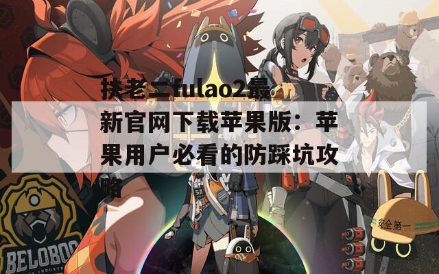 扶老二fulao2最新官网下载苹果版：苹果用户必看的防踩坑攻略