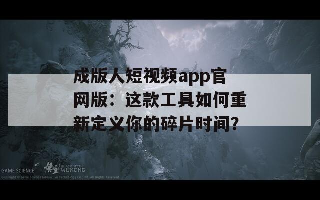 成版人短视频app官网版：这款工具如何重新定义你的碎片时间？