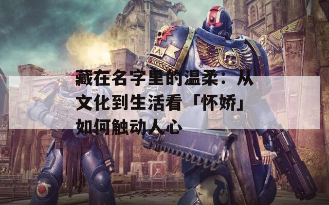 藏在名字里的温柔：从文化到生活看「怀娇」如何触动人心