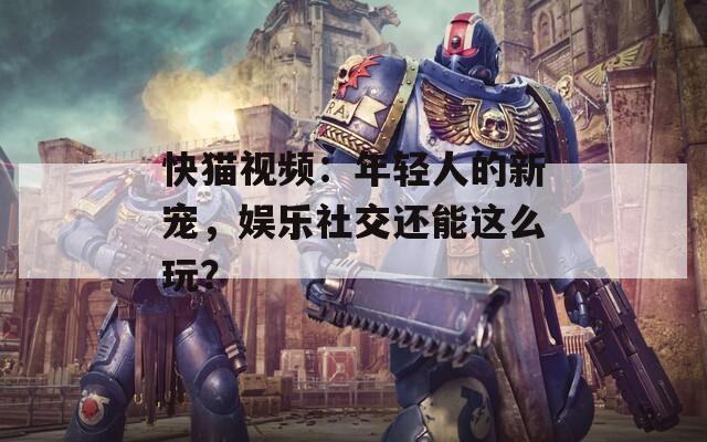 快猫视频：年轻人的新宠，娱乐社交还能这么玩？