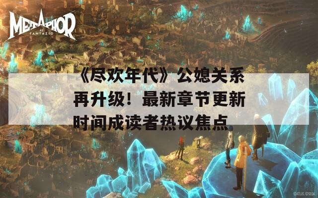 《尽欢年代》公媳关系再升级！最新章节更新时间成读者热议焦点