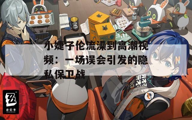 小婕子伦流澡到高潮视频：一场误会引发的隐私保卫战
