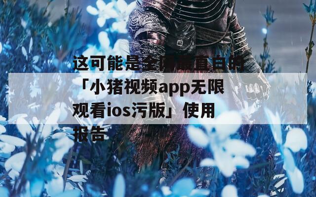 这可能是全网最直白的「小猪视频app无限观看ios污版」使用报告