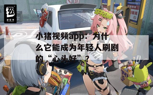 小猪视频app：为什么它能成为年轻人刷剧的“心头好”？