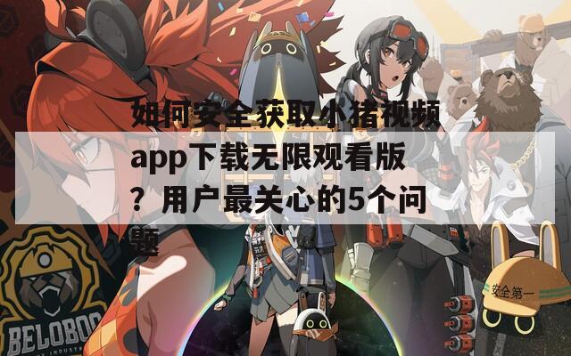 如何安全获取小猪视频app下载无限观看版？用户最关心的5个问题