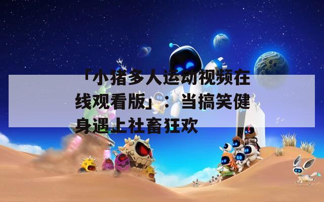 「小猪多人运动视频在线观看版」：当搞笑健身遇上社畜狂欢
