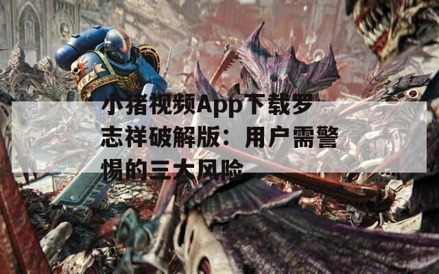 小猪视频App下载罗志祥破解版：用户需警惕的三大风险