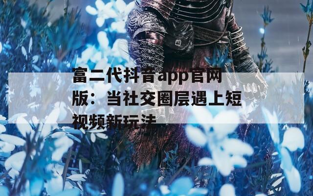 富二代抖音app官网版：当社交圈层遇上短视频新玩法