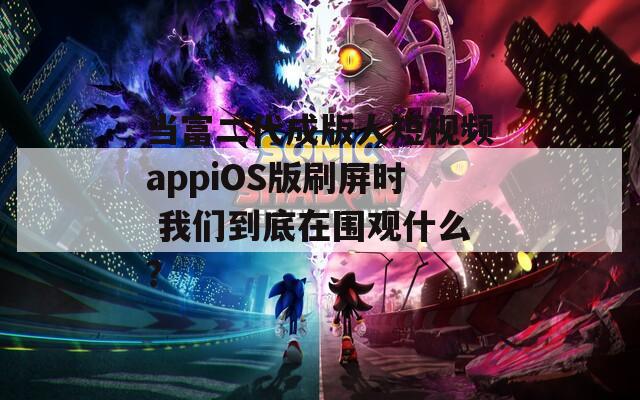 当富二代成版人短视频appiOS版刷屏时 我们到底在围观什么？