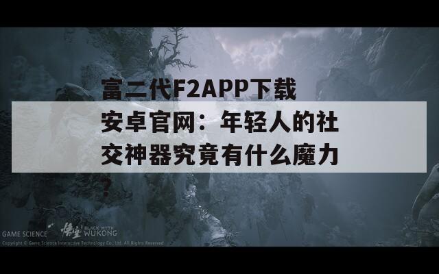 富二代F2APP下载安卓官网：年轻人的社交神器究竟有什么魔力？
