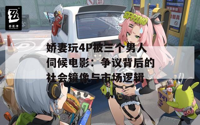 娇妻玩4P被三个男人伺候电影：争议背后的社会镜像与市场逻辑