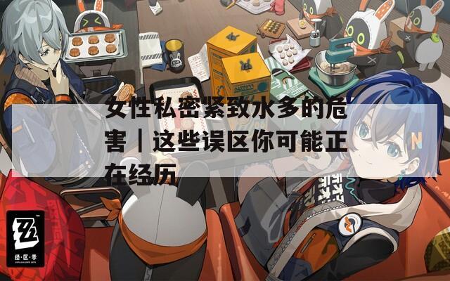 女性私密紧致水多的危害｜这些误区你可能正在经历