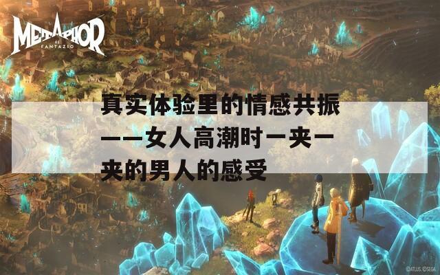 真实体验里的情感共振——女人高潮时一夹一夹的男人的感受
