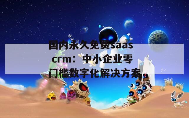 国内永久免费saas crm：中小企业零门槛数字化解决方案