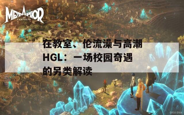 在教室、伦流澡与高潮HGL：一场校园奇遇的另类解读