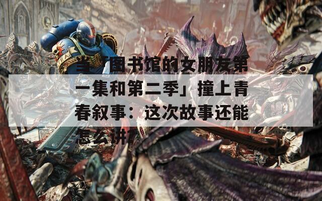 当「图书馆的女朋友第一集和第二季」撞上青春叙事：这次故事还能怎么讲？