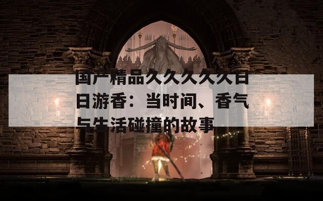 国产精品久久久久久日日游香：当时间、香气与生活碰撞的故事