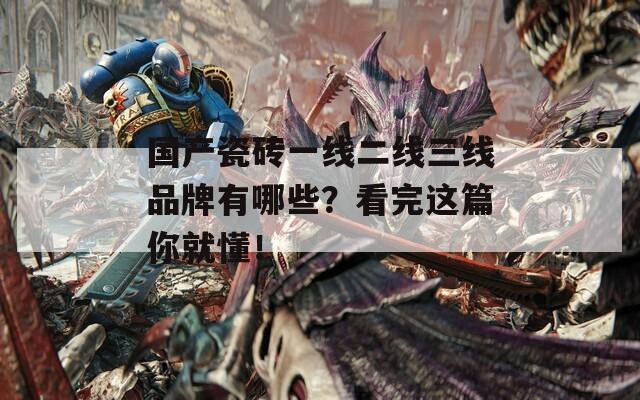 国产瓷砖一线二线三线品牌有哪些？看完这篇你就懂！