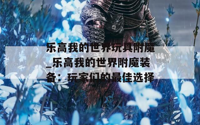 乐高我的世界玩具附魔_乐高我的世界附魔装备：玩家们的最佳选择