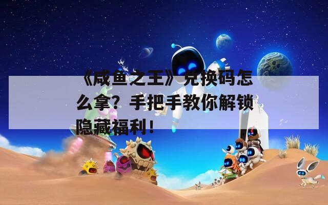 《咸鱼之王》兑换码怎么拿？手把手教你解锁隐藏福利！