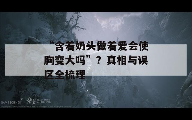 “含着奶头做着爱会使胸变大吗”？真相与误区全梳理