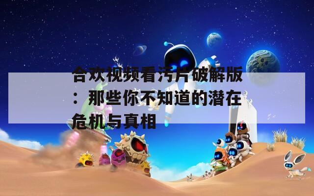 合欢视频看污片破解版：那些你不知道的潜在危机与真相