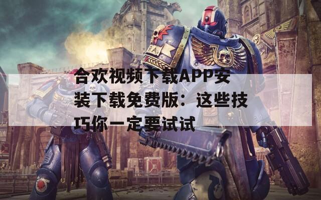 合欢视频下载APP安装下载免费版：这些技巧你一定要试试