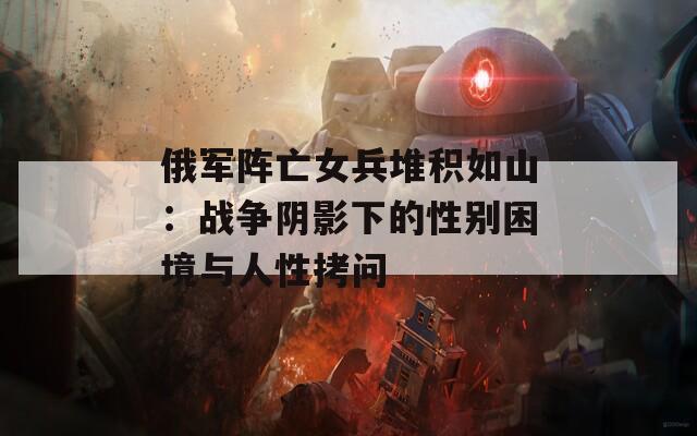 俄军阵亡女兵堆积如山：战争阴影下的性别困境与人性拷问