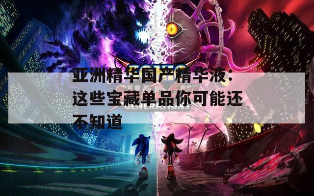 亚洲精华国产精华液：这些宝藏单品你可能还不知道