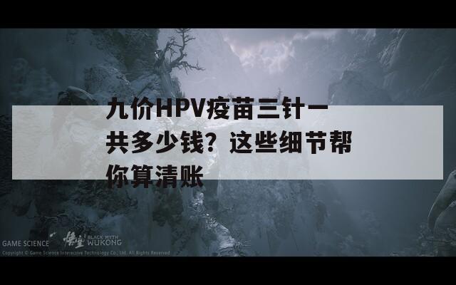 九价HPV疫苗三针一共多少钱？这些细节帮你算清账