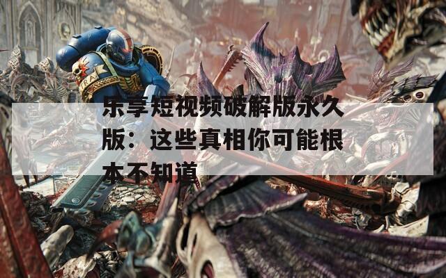 乐享短视频破解版永久版：这些真相你可能根本不知道