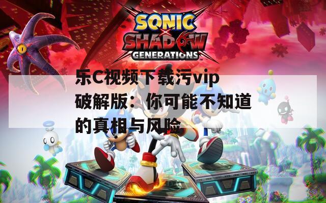 乐C视频下载污vip破解版：你可能不知道的真相与风险