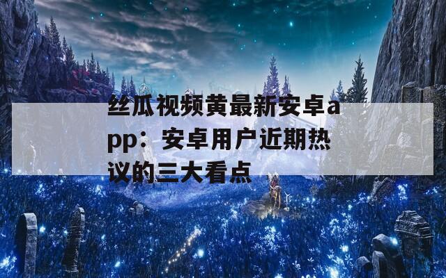 丝瓜视频黄最新安卓app：安卓用户近期热议的三大看点