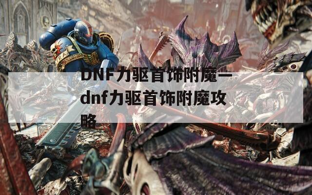 DNF力驱首饰附魔—dnf力驱首饰附魔攻略