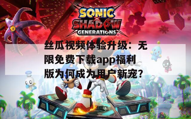 丝瓜视频体验升级：无限免费下载app福利版为何成为用户新宠？