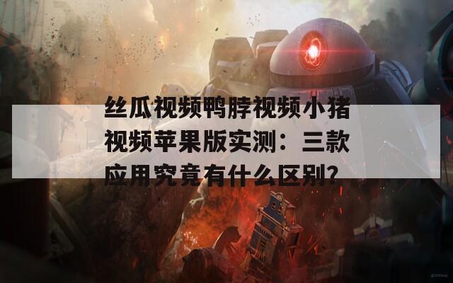 丝瓜视频鸭脖视频小猪视频苹果版实测：三款应用究竟有什么区别？
