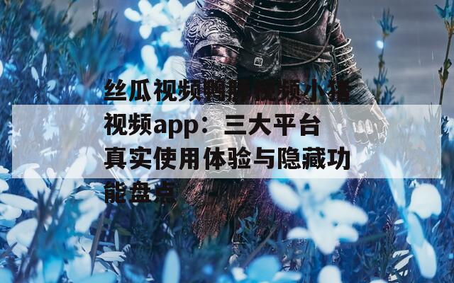 丝瓜视频鸭脖视频小猪视频app：三大平台真实使用体验与隐藏功能盘点