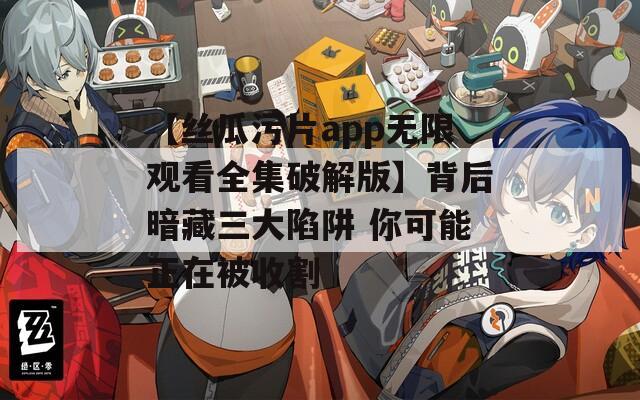 【丝瓜污片app无限观看全集破解版】背后暗藏三大陷阱 你可能正在被收割