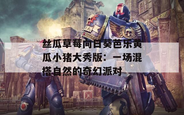 丝瓜草莓向日葵芭乐黄瓜小猪大秀版：一场混搭自然的奇幻派对