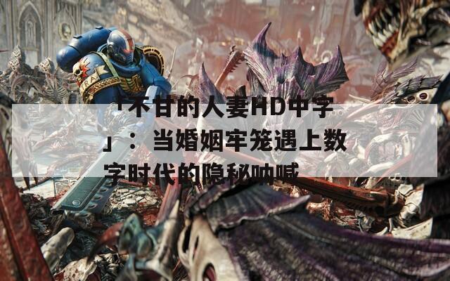 「不甘的人妻HD中字」：当婚姻牢笼遇上数字时代的隐秘呐喊