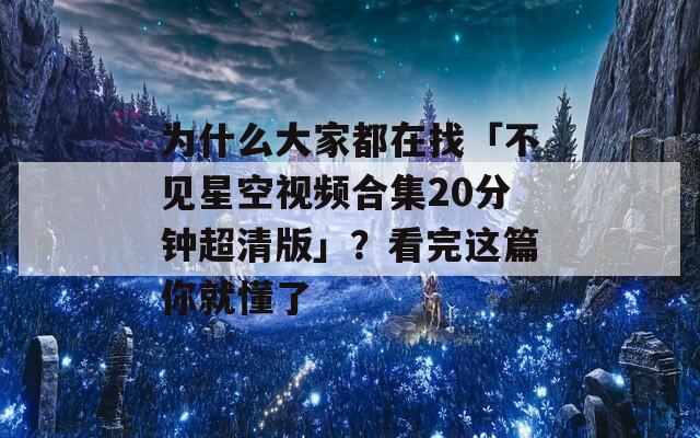 为什么大家都在找「不见星空视频合集20分钟超清版」？看完这篇你就懂了
