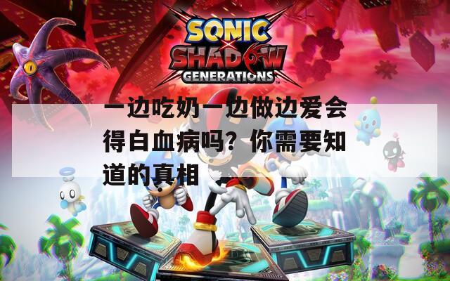 一边吃奶一边做边爱会得白血病吗？你需要知道的真相