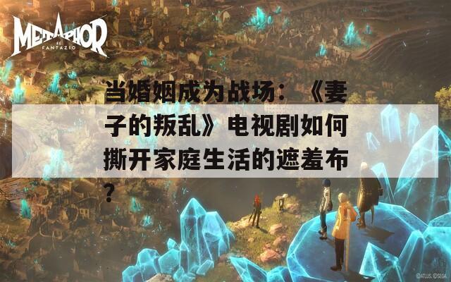 当婚姻成为战场：《妻子的叛乱》电视剧如何撕开家庭生活的遮羞布？