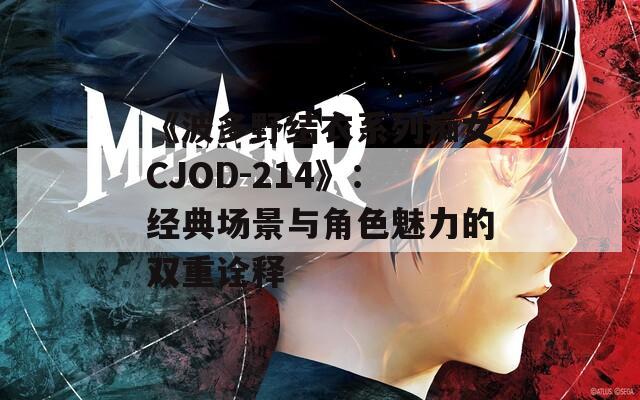 《波多野结衣系列痴女CJOD-214》：经典场景与角色魅力的双重诠释