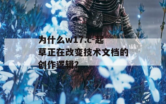 为什么w17.c-起草正在改变技术文档的创作逻辑？