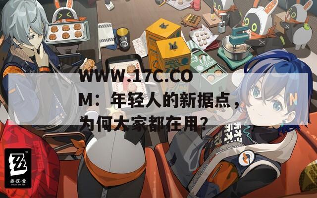 WWW.17C.COM：年轻人的新据点，为何大家都在用？