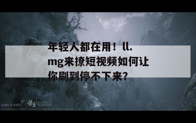 年轻人都在用！ll.mg来撩短视频如何让你刷到停不下来？