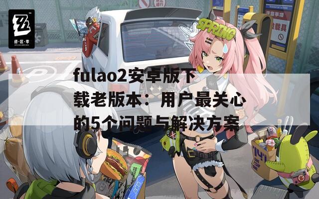 fulao2安卓版下载老版本：用户最关心的5个问题与解决方案